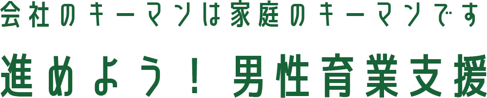 会社のキーマンは家庭のキーマンです 進めよう！ 男性育業支援